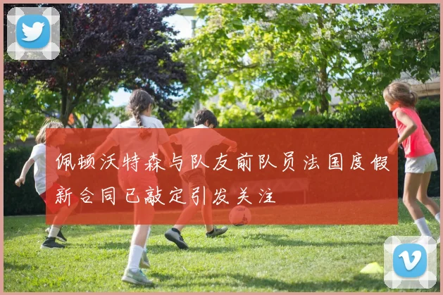 佩顿沃特森与队友前队员法国度假新合同已敲定引发关注