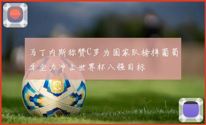 马丁内斯称赞C罗为国家队榜样葡萄牙全力冲击世界杯八强目标