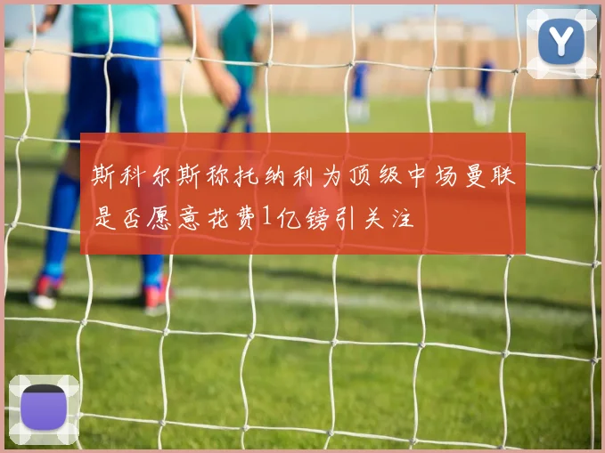 斯科尔斯称托纳利为顶级中场曼联是否愿意花费1亿镑引关注