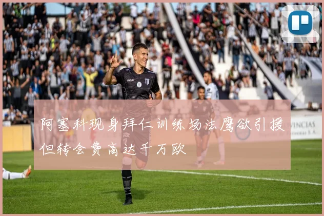 阿塞科现身拜仁训练场法鹰欲引援但转会费高达千万欧