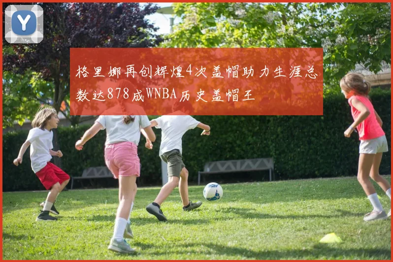 格里娜再创辉煌4次盖帽助力生涯总数达878成WNBA历史盖帽王