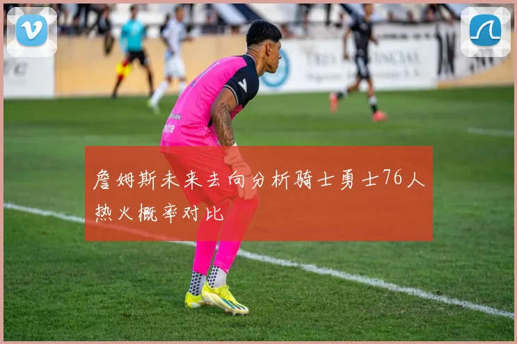 詹姆斯未来去向分析骑士勇士76人热火概率对比