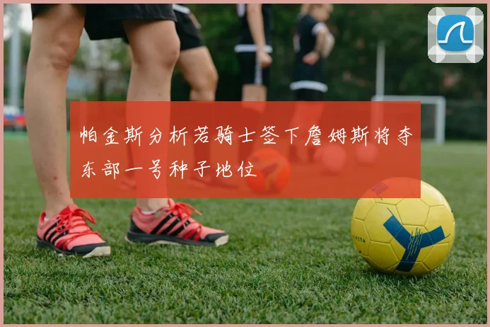 帕金斯分析若骑士签下詹姆斯将夺东部一号种子地位