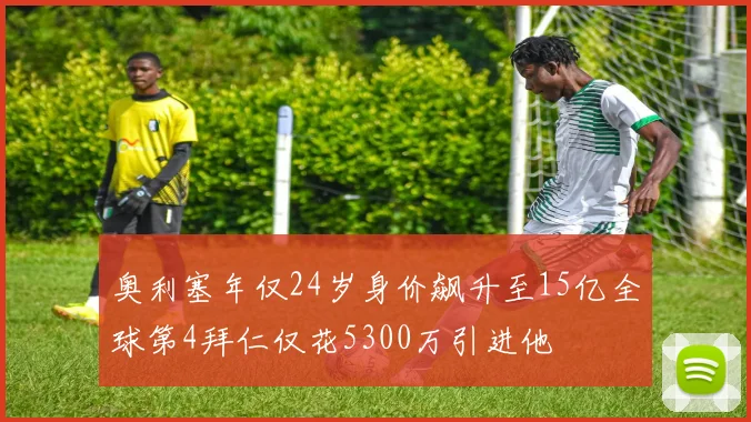 奥利塞年仅24岁身价飙升至15亿全球第4拜仁仅花5300万引进他