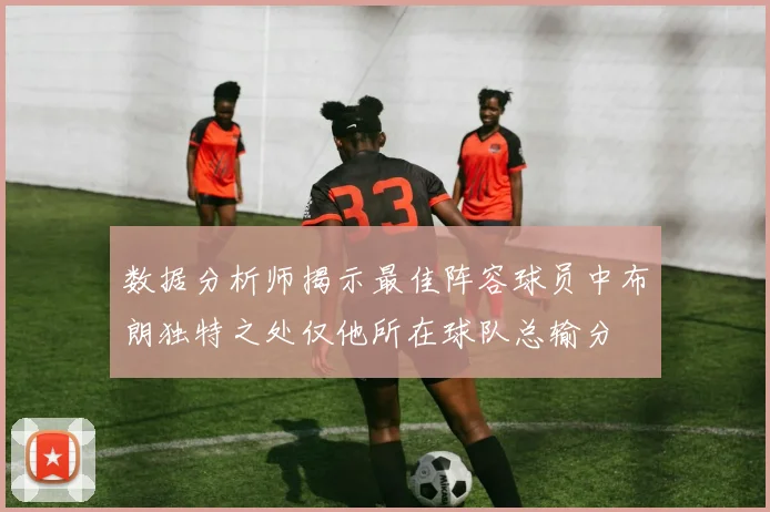 数据分析师揭示最佳阵容球员中布朗独特之处仅他所在球队总输分