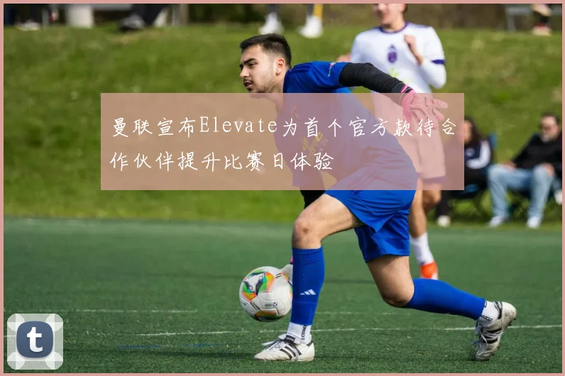 曼联宣布Elevate为首个官方款待合作伙伴提升比赛日体验