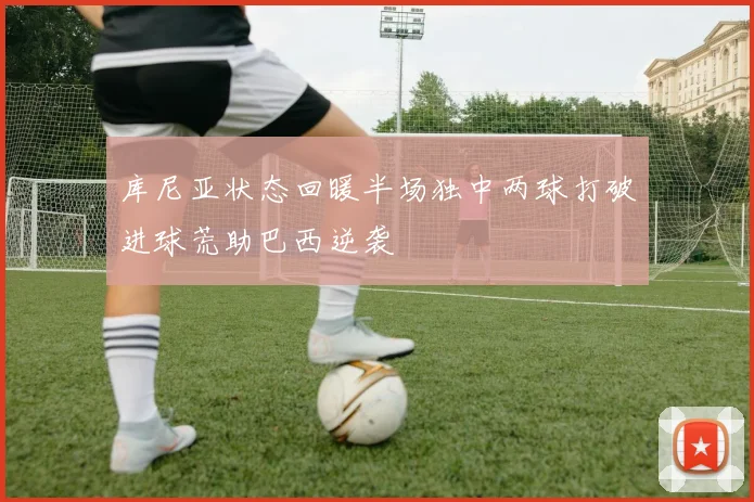 库尼亚状态回暖半场独中两球打破进球荒助巴西逆袭