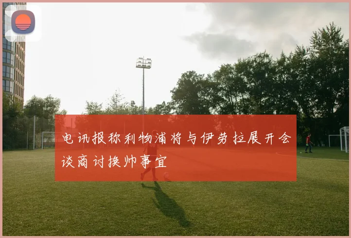 电讯报称利物浦将与伊劳拉展开会谈商讨换帅事宜