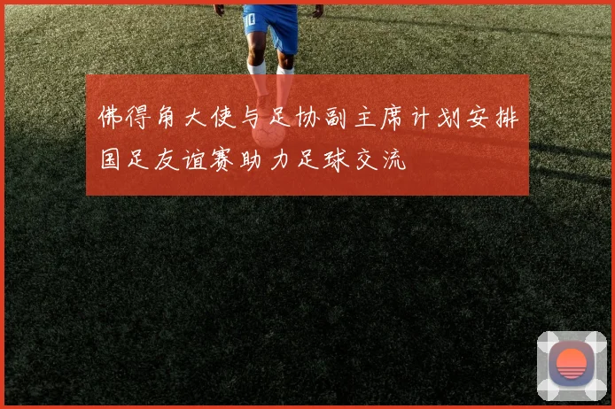 佛得角大使与足协副主席计划安排国足友谊赛助力足球交流