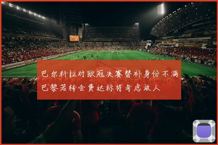 巴尔科拉对欧冠决赛替补身份不满巴黎若转会费达标将考虑放人