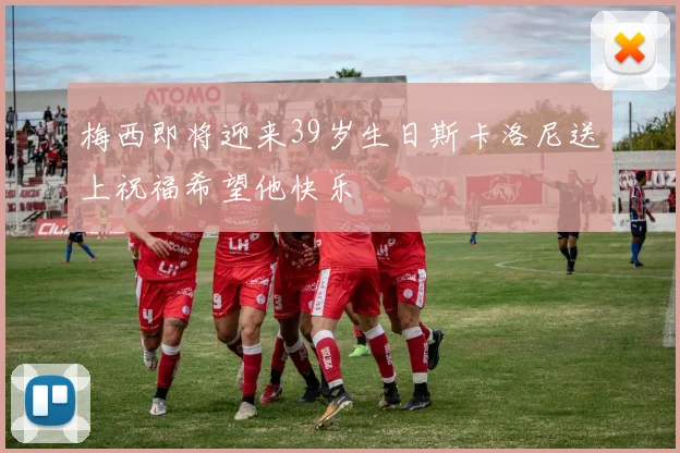 梅西即将迎来39岁生日斯卡洛尼送上祝福希望他快乐