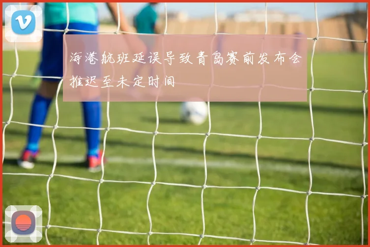 海港航班延误导致青岛赛前发布会推迟至未定时间