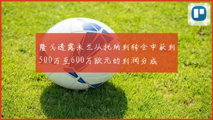 隆戈透露米兰从托纳利转会中获利500万至600万欧元的利润分成