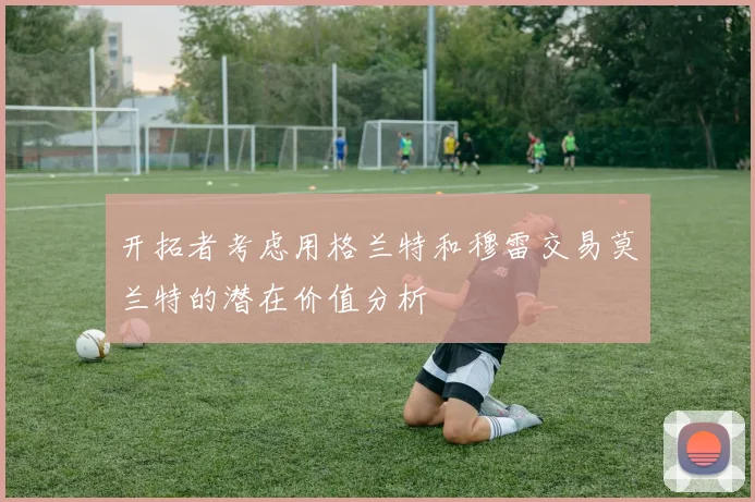 开拓者考虑用格兰特和穆雷交易莫兰特的潜在价值分析