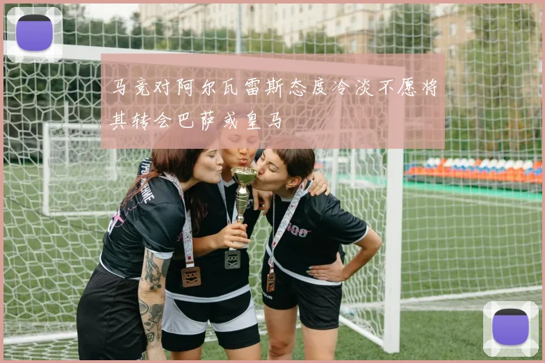 马竞对阿尔瓦雷斯态度冷淡不愿将其转会巴萨或皇马