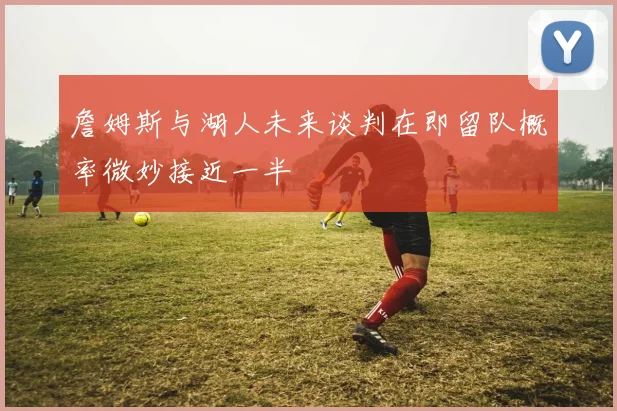 詹姆斯与湖人未来谈判在即留队概率微妙接近一半