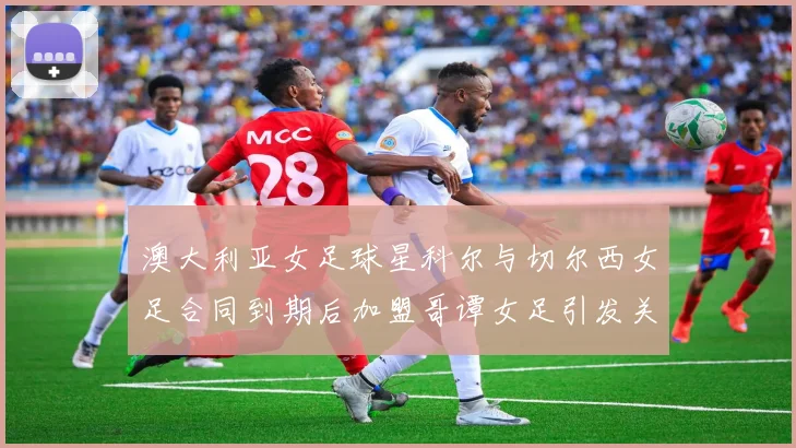 澳大利亚女足球星科尔与切尔西女足合同到期后加盟哥谭女足引发关注
