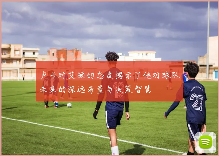 卢卡对艾顿的态度揭示了他对球队未来的深远考量与决策智慧